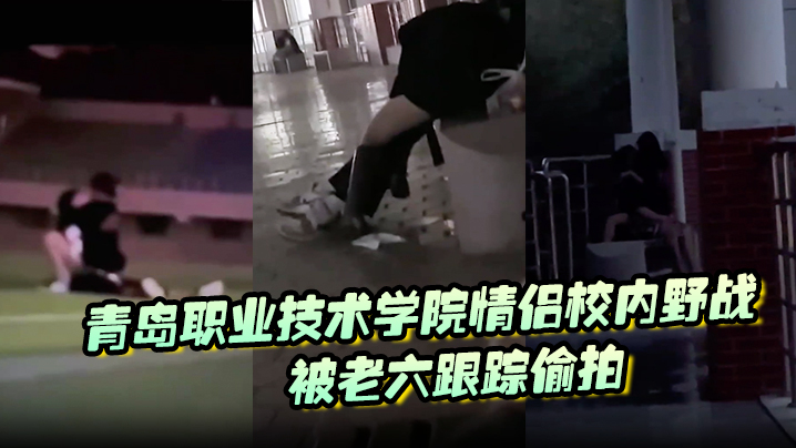 青岛职院情侣操场野战！学妹骚穴被干到喷汁遭老六偷拍